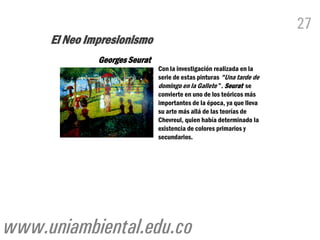 27
     El Neo Impresionismo
              Georges Seurat
                               Con la investigación realizada en la
                               serie de estas pinturas "Una tarde de
                               domingo en la Gallete ”. Seurat se
                               convierte en uno de los teóricos más
                               importantes de la época, ya que lleva
                               su arte más allá de las teorías de
                               Chevreul, quien había determinado la
                               existencia de colores primarios y
                               secundarios.




www.uniambiental.edu.co
 
