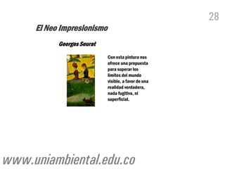 28
     El Neo Impresionismo
           Georges Seurat
                            Con esta pintura nos
                            ofrece una propuesta
                            para superar los
                            limites del mundo
                            visible, a favor de una
                            realidad verdadera,
                            nada fugitiva, ni
                            superficial.




www.uniambiental.edu.co
 
