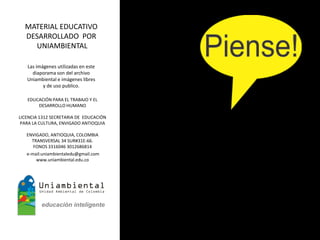 MATERIAL EDUCATIVO
  DESARROLLADO POR
    UNIAMBIENTAL

   Las imágenes utilizadas en este
     diaporama son del archivo
   Uniambiental e imágenes libres
          y de uso publico.

   EDUCACIÓN PARA EL TRABAJO Y EL
       DESARROLLO HUMANO

LICENCIA 1312 SECRETARIA DE EDUCACIÓN
 PARA LA CULTURA, ENVIGADO ANTIOQUIA

   ENVIGADO, ANTIOQUIA, COLOMBIA
     TRANSVERSAL 34 SUR#31E-66.
      FONOS 3316046 3012686814
   e-mail:uniambientaledu@gmail.com
       www.uniambiental.edu.co
 