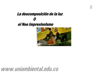 6
      La descomposición de la luz
               O
      el Neo Impresionismo




www.uniambiental.edu.co
 