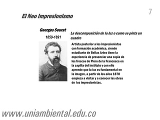 El Neo Impresionismo
                                                                             7

           Georges Seurat
                            La descomposición de la luz o como se pinta un
              1859-1891     cuadro
                            Artista posterior a los impresionistas
                            con formación académica, siendo
                            estudiante de Bellas Artes tiene la
                            experiencia de presenciar una copia de
                            los frescos de Piero de la Francesca en
                            la capilla del instituto y con ello
                            aprende que la luz es fundamental en
                            la imagen, a partir de los años 1870
                            empieza a visitar y a conocer las obras
                            de los impresionistas.




www.uniambiental.edu.co
 