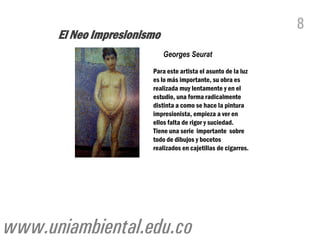 8
      El Neo Impresionismo
                             Georges Seurat

                        Para este artista el asunto de la luz
                        es lo más importante, su obra es
                        realizada muy lentamente y en el
                        estudio, una forma radicalmente
                        distinta a como se hace la pintura
                        impresionista, empieza a ver en
                        ellos falta de rigor y suciedad.
                        Tiene una serie importante sobre
                        todo de dibujos y bocetos
                        realizados en cajetillas de cigarros.




www.uniambiental.edu.co
 