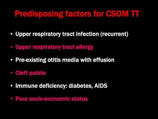 Predisposing factors for CSOM TT
• Upper respiratory tract infection (recurrent)
• Upper respiratory tract allergy
• Pre-existing otitis media with effusion
• Cleft palate
• Immune deficiency: diabetes, AIDS
• Poor socio-economic status
 