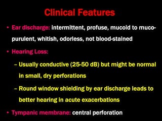 Clinical Features
• Ear discharge: intermittent, profuse, mucoid to muco-
purulent, whitish, odorless, not blood-stained
• Hearing Loss:
– Usually conductive (25-50 dB) but might be normal
in small, dry perforations
– Round window shielding by ear discharge leads to
better hearing in acute exacerbations
• Tympanic membrane: central perforation
 