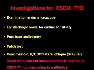 Investigations for CSOM TTD
• Examination under microscope
• Ear discharge swab: for culture sensitivity
• Pure tone audiometry
• Patch test
• X-ray mastoid: B/L 300 lateral oblique (Schuller)
(Done when cortical mastoidectomy is required in
CSOM TT not responding to antibiotics)
 