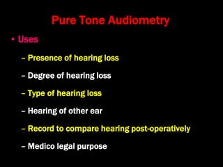 Pure Tone Audiometry
• Uses
– Presence of hearing loss
– Degree of hearing loss
– Type of hearing loss
– Hearing of other ear
– Record to compare hearing post-operatively
– Medico legal purpose
 