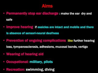 Aims
• Permanently stop ear discharge : make the ear dry and
safe
• Improve hearing if ossicles are intact and mobile and there
is absence of sensori-neural deafness
• Prevention of ongoing complications like further hearing
loss, tympanosclerosis, adhesions, mucosal bands, vertigo
• Wearing of hearing aid
• Occupational: military, pilots
• Recreation: swimming, diving
 