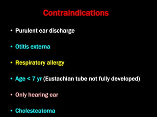 Contraindications
• Purulent ear discharge
• Otitis externa
• Respiratory allergy
• Age < 7 yr (Eustachian tube not fully developed)
• Only hearing ear
• Cholesteatoma
 