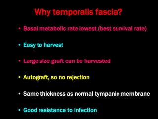 Why temporalis fascia?
• Basal metabolic rate lowest (best survival rate)
• Easy to harvest
• Large size graft can be harvested
• Autograft, so no rejection
• Same thickness as normal tympanic membrane
• Good resistance to infection
 