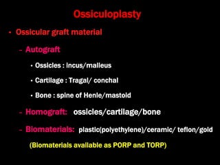 Ossiculoplasty
• Ossicular graft material
– Autograft
• Ossicles : incus/malleus
• Cartilage : Tragal/ conchal
• Bone : spine of Henle/mastoid
– Homograft: ossicles/cartilage/bone
– Biomaterials: plastic(polyethylene)/ceramic/ teflon/gold
(Biomaterials available as PORP and TORP)
 