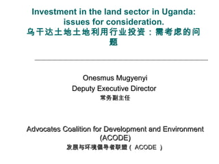 Investment in the land sector in Uganda:
issues for consideration.
乌干达土地土地利用行业投资：需考虑的问
题
Onesmus MugyenyiOnesmus Mugyenyi
Deputy Executive DirectorDeputy Executive Director
常务副主任常务副主任
Advocates Coalition for Development and EnvironmentAdvocates Coalition for Development and Environment
(ACODE)(ACODE)
发展与环境倡导者联盟（发展与环境倡导者联盟（ ACODEACODE ））
 