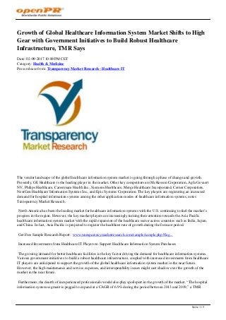 Growth of Global Healthcare Information System Market Shifts to High
Gear with Government Initiatives to Build Robust Healthcare
Infrastructure, TMR Says
Date: 02-09-2017 10:00 PM CET
Category: Health & Medicine
Press release from: Transparency Market Research - Healthcare IT
The vendor landscape of the global healthcare information system market is going through a phase of change and growth.
Presently, GE Healthcare is the leading player in the market. Other key competitors are McKesson Corporation, Agfa Gevaert
NV, Philips Healthcare, Carestream Health Inc., Siemens Healthcare, Merge Healthcare Incorporated, Cerner Corporation,
NextGen Healthcare Information Systems Inc., and Epic Systems Corporation. The key players are registering an increased
demand for hospital information systems among the other application modes of healthcare information systems, notes
Transparency Market Research.
North America has been the leading market for healthcare information systems with the U.S. continuing to fuel the market’s
progress in the region. However, the key market players are increasingly turning their attention towards the Asia Pacific
healthcare information system market with the rapid expansion of the healthcare sector across countries such as India, Japan,
and China. In fact, Asia Pacific is projected to register the healthiest rate of growth during the forecast period.
Get Free Sample Research Report: www.transparencymarketresearch.com/sample/sample.php?flag...
Increased Investments from Healthcare IT Players to Support Healthcare Information System Purchases
The growing demand for better healthcare facilities is the key factor driving the demand for healthcare information systems.
Various government initiatives to build a robust healthcare infrastructure, coupled with increased investments from healthcare
IT players are anticipated to support the growth of the global healthcare information system market in the near future.
However, the high maintenance and service expenses, and interoperability issues might cast shadow over the growth of the
market in the near future.
Furthermore, the dearth of inexperienced professionals would also play spoilsport in the growth of the market. “The hospital
information system segment is pegged to expand at a CAGR of 6.9% during the period between 2013 and 2019,” a TMR
Seite 1 / 3
 
