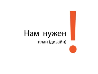 !Нам нужен
план (дизайн)
 
