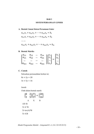 Modul Pengenalan Matlab – Istiqomah R. A. (14.1.01.05.0115)
- 10 -
BAB 3
SISTEM PERSAMAAN LINIER
A. Bentuk Umum Sistem Persamaan Linier
𝑎11 𝑥1 + 𝑎12 𝑥2 + ⋯ + 𝑎1𝑛 𝑥 𝑛 = 𝑏1
𝑎21 𝑥1 + 𝑎22 𝑥2 + ⋯ + 𝑎2𝑛 𝑥 𝑛 = 𝑏2
… ….
𝑎 𝑚1 𝑥1 + 𝑎 𝑚2 𝑥2 + ⋯ + 𝑎 𝑚𝑛 𝑥 𝑛 = 𝑏 𝑚
B. Bentuk Matriks
[
𝑎11 𝑎12
𝑎21
…
𝑎 𝑚1
𝑎22
…
𝑎 𝑚2
… 𝑎1𝑛
…
…
…
𝑎2𝑛
…
𝑎 𝑚𝑛
] [
𝑥1
𝑥2
…
𝑥 𝑛
] = [
𝑏1
𝑏2
…
𝑏 𝑚
]
C. Contoh
Selesaikan permasalahan berikut ini:
8𝑥 + 2𝑦 = 20
3𝑥 + 5𝑦 = 16
Jawab:
Ubah dalam bentuk matrik
[
8 2
3 5
] [
𝑥
𝑦] = [
20
16
]
A X B
AX=B
X=A-1
B
X=inv(A)*B
X=AB
 