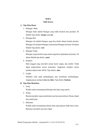 Modul Pengenalan Matlab – Istiqomah R. A. (14.1.01.05.0115)
- 12 -
BAB 4
TIPE DATA
A. Tipe Data Dasar
1. Bilangan Bulat
Bilingan bulat adalah bilangan yang tidak desimal atau pecahan. Di
Matlab Tipe ditulis: integer atau int.
2. Bilangan Riil
Bilangan riil adalah bilangan yang bisa ditulis dalam bentuk desimal.
Bilangan riil meliputi bilangan rasional dan bilangan irasional. Di dalam
Matlab Tipe ditulis: real
3. Bilangan Tetap
Bilangan yang bernilai tetap selama algoritma dijalankan (konstan). Di
dalam Matlab tipe ditulis: const
4. Karakter
Data tunggal yang mewakili semua huruf, angka, dan simbol. Tidak
dapat dioperasikan secara matematis. Jangkauan meliputi semua
karakter dalam kode ASCII. Tipe ditulis: char
5. Logika
Memberi nilai pada perbandingan atau kombinasi perbandingan.
Jangkauannya meliputi true dan false. Tipe ditulis: boolean
B. Tipe Data Bentukan
1. Array
Wadah untuk menampung beberapa nilai data yang sejenis.
2. String
Deretan karakter yang membentuk satu kata atau kalimat. Bisany diapit
dua tanda kutip.
3. Rekaman
Wadah untuk menampung elemen data yang tipenya tidak harus sama.
Biasanya mewakili satu jenis objek.
 