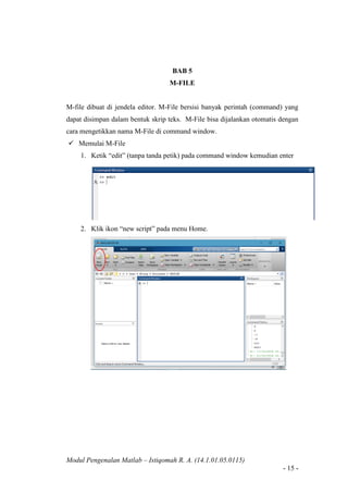 Modul Pengenalan Matlab – Istiqomah R. A. (14.1.01.05.0115)
- 15 -
BAB 5
M-FILE
M-file dibuat di jendela editor. M-File bersisi banyak perintah (command) yang
dapat disimpan dalam bentuk skrip teks. M-File bisa dijalankan otomatis dengan
cara mengetikkan nama M-File di command window.
 Memulai M-File
1. Ketik “edit” (tanpa tanda petik) pada command window kemudian enter
2. Klik ikon “new script” pada menu Home.
 