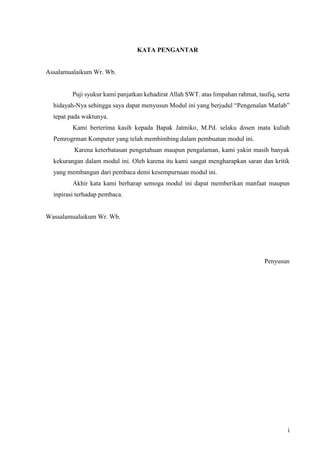 i
KATA PENGANTAR
Assalamualaikum Wr. Wb.
Puji syukur kami panjatkan kehadirat Allah SWT. atas limpahan rahmat, taufiq, serta
hidayah-Nya sehingga saya dapat menyusun Modul ini yang berjudul “Pengenalan Matlab”
tepat pada waktunya.
Kami berterima kasih kepada Bapak Jatmiko, M.Pd. selaku dosen mata kuliah
Pemrogrman Komputer yang telah membimbing dalam pembuatan modul ini.
Karena keterbatasan pengetahuan maupun pengalaman, kami yakin masih banyak
kekurangan dalam modul ini. Oleh karena itu kami sangat mengharapkan saran dan kritik
yang membangun dari pembaca demi kesempurnaan modul ini.
Akhir kata kami berharap semoga modul ini dapat memberikan manfaat maupun
inpirasi terhadap pembaca.
Wassalamualaikum Wr. Wb.
Penyusun
 