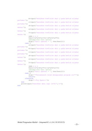 Modul Pengenalan Matlab – Istiqomah R. A. (14.1.01.05.0115)
- 21 -
b=input('masukkan koefisien dari y pada bentuk aljabar
pertama:');
c=input('masukkan koefisien dari z pada bentuk aljabar
pertama:');
d=input('masukkan koefisien dari x pada bentuk aljabar
kedua:');
e=input('masukkan koefisien dari y pada bentuk aljabar
kedua:');
f=input('masukkan koefisien dari z pada bentuk aljabar
kedua:');
syms x y z
hasil=(a*x+b*y+c*z)-(d*x+e*y+f*z)
%menampilkan hasi operasi
disp(['hasil operasi = ', char(hasil)])
case 3
a=input('masukkan koefisien dari x pada bentuk aljabar
pertama:');
b=input('masukkan koefisien dari y pada bentuk aljabar
pertama:');
c=input('masukkan koefisien dari z pada bentuk aljabar
pertama:');
d=input('masukkan koefisien dari x pada bentuk aljabar
kedua:');
e=input('masukkan koefisien dari y pada bentuk aljabar
kedua:');
f=input('masukkan koefisien dari z pada bentuk aljabar
kedua:');
syms x y z
hasil=(c*x+d*y+f*z)-(a*x+b*y+c*z)
%menampilkan hasi operasi
disp(['hasil operasi = ', char(hasil)])
case 4
disp('**Terimakasih telah menggunakan program ini**');
return;
otherwise
disp('--Try Again--');
end
pilih=input('masukkan data lagi [Y/T]?','s');
end
 
