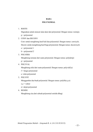 Modul Pengenalan Matlab – Istiqomah R. A. (14.1.01.05.0115)
- 22 -
BAB 6
POLYNOMIAL
1. ROOTS
Digunakan untuk mencari akar-akar dari polynomial. Dengan rumus: roots(p).
p = polynomial
2. CONV dan DECONV
Conv untuk menghitung hasil kali dua polynomial. Dengan rumus: conv(a,b).
Deconv untuk menghitung hasil bagi polynnomial. Dengan rumus: deconv(a,b)
a = polynomial 1
b = polynomial 2
3. POLYDER
Menghitung turunan dari suatu polynomial. Dengan rumus: polyder(p)
p = polynomial
4. POLYVAL
Menghitung nilai dari suatu polynomial. Dengan rumus: polyval(f,a)
f = fungsi polynomial
a =nilai polynomial
5. POLYFIT
Menggambar dua buah polynomial. Dengan rumus: polyfit(x,y,n)
x,y = vektor
n= derjat polynomial
6. RESIDU
Menghitung sisa dari sebuah polynomial setelah dibagi.
 