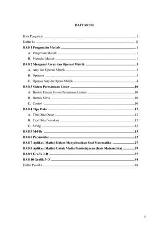 ii
DAFTAR ISI
Kata Pengantar .................................................................................................................. i
Daftar Isi ......................................................................................................................... ii
BAB 1 Pengenalan Matlab .............................................................................................1
A. Pengertian Matlab .................................................................................................1
B. Memulai Matlab ...................................................................................................1
BAB 2 Mengenal Array dan Operasi Matrik ..............................................................3
A. Arry dan Operasi Matrik....................................................................................... 3
B. Operator ................................................................................................................3
C. Operasi Arry dn Opersi Matrik .............................................................................4
BAB 3 Sistem Peersamaan Linier ...............................................................................10
A. Bentuk Umum Sistem Persamaan Linieer ..........................................................10
B. Bentuk Mtrik ......................................................................................................10
C. Contoh ................................................................................................................10
BAB 4 Tipe Data ...........................................................................................................12
A. Tipe Data Dasar ..................................................................................................12
B. Tipe Data Bentukan ............................................................................................12
C. String ..................................................................................................................13
BAB 5 M-File ................................................................................................................15
BAB 6 Polynomial .........................................................................................................22
BAB 7 Aplikasi Matlab Dalam Menyelesaikan Soal Matematika ...........................27
BAB 8 Aplikasi Matlab Untuk Media Pembelajaran (Kuis Matematika) ..............29
BAB 9 Grafik 2-D .........................................................................................................37
BAB 10 Grafik 3-D .......................................................................................................44
Daftar Pustaka .................................................................................................................48
 