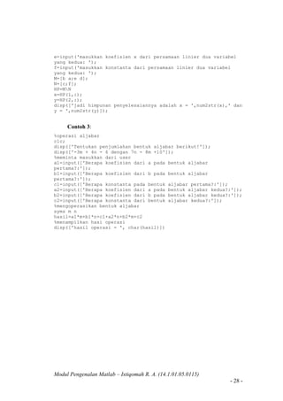 Modul Pengenalan Matlab – Istiqomah R. A. (14.1.01.05.0115)
- 28 -
e=input('masukkan koefisien x dari persamaan linier dua variabel
yang kedua: ');
f=input('masukkan konstanta dari persamaan linier dua variabel
yang kedua: ');
M=[b a;e d];
N=[c;f];
HP=MN
x=HP(1,:);
y=HP(2,:);
disp(['jadi himpunan penyelesaiannya adalah x = ',num2str(x),' dan
y = ',num2str(y)]);
Contoh 3:
%operasi aljabar
clc;
disp(['Tentukan penjumlahan bentuk aljabar berikut!']);
disp(['-3m + 4n - 6 dengan 7n - 8m +10']);
%meminta masukkan dari user
a1=input(['Berapa koefisien dari a pada bentuk aljabar
pertama?:']);
b1=input(['Berapa koefisien dari b pada bentuk aljabar
pertama?:']);
c1=input(['Berapa konstanta pada bentuk aljabar pertama?:']);
a2=input(['Berapa koefisien dari a pada bentuk aljabar kedua?:']);
b2=input(['Berapa koefisien dari b pada bentuk aljabar kedua?:']);
c2=input(['Berapa konstanta dari bentuk aljabar kedua?:']);
%mengoperasikan bentuk aljabar
syms m n
hasil=a1*m+b1*n+c1+a2*n+b2*m+c2
%menampilkan hasi operasi
disp(['hasil operasi = ', char(hasil)])
 