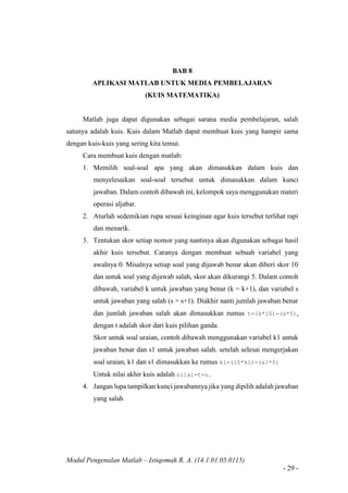 Modul Pengenalan Matlab – Istiqomah R. A. (14.1.01.05.0115)
- 29 -
BAB 8
APLIKASI MATLAB UNTUK MEDIA PEMBELAJARAN
(KUIS MATEMATIKA)
Matlab juga dapat digunakan sebagai sarana media pembelajaran, salah
satunya adalah kuis. Kuis dalam Matlab dapat membuat kuis yang hampir sama
dengan kuis-kuis yang sering kita temui.
Cara membuat kuis dengan matlab:
1. Memilih soal-soal apa yang akan dimasukkan dalam kuis dan
menyelesaikan soal-soal tersebut untuk dimasukkan dalam kunci
jawaban. Dalam contoh dibawah ini, kelompok saya menggunakan materi
operasi aljabar.
2. Aturlah sedemikian rupa sesuai keinginan agar kuis tersebut terlihat rapi
dan menarik.
3. Tentukan skor setiap nomor yang nantinya akan digunakan sebagai hasil
akhir kuis tersebut. Caranya dengan membuat sebuah variabel yang
awalnya 0. Misalnya setiap soal yang dijawab benar akan diberi skor 10
dan untuk soal yang dijawab salah, skor akan dikurangi 5. Dalam contoh
dibawah, variabel k untuk jawaban yang benar (k = k+1), dan variabel s
untuk jawaban yang salah (s = s+1). Diakhir nanti jumlah jawaban benar
dan jumlah jawaban salah akan dimasukkan rumus t=(k*10)-(s*5),
dengan t adalah skor dari kuis pilihan ganda.
Skor untuk soal uraian, contoh dibawah menggunakan variabel k1 untuk
jawaban benar dan s1 untuk jawaban salah. setelah selesai mengerjakan
soal uraian, k1 dan s1 dimasukkan ke rumus k1=(10*k1)-(s1*5)
Untuk nilai akhir kuis adalah nilai=t+u.
4. Jangan lupa tampilkan kunci jawabannya jika yang dipilih adalah jawaban
yang salah
 