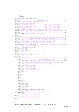 Modul Pengenalan Matlab – Istiqomah R. A. (14.1.01.05.0115)
- 30 -
Contoh:
function [pilih]=nama(pilih)
input('********************SELAMAT DATANG********************');
disp('di Program kami, kelompok 4')
disp('anggota kelompok:')
disp('Lian Hendi Saputra NPM: 14.1.01.05.0004')
disp('Try Aldianto Wibisono NPM: 14.1.01.05.0023')
disp('Mega Yulianita NPM: 14.1.01.05.0100')
disp('Istiqomah Rohimatul Azizah NPM: 14.1.01.05.0115')
input('---------------- SIAP MENGERJAKAN??? ------------------');
input('======================================================');
nama=input('Masukkan Nama Anda:','s');
clc;
disp('_______________________________________________________');
disp('-----------PROGRAM ULANGAN HARIAN MATEMATIKA-----------');
disp('>Program ini terdiri dari soal pilihan ganda dan essay<');
disp('Untuk jawaban benar akan mendapat nilai 10');
disp('sedangkan jawaban salah akan dikurangi 5');
disp([nama,', Kerjakan pilihan dibawah ini secara urut mulai dari
nomor 1 sampai nomor 3']);
disp('1. Pilihan Ganda');
disp('2. Essay');
disp('3. Exit');
k=0;
s=0;
n=input('Masukkan pilihan anda.....');
if n==1
disp('---------------------------------------------------');
disp('********************Pilihan Ganda******************');
disp('WARNING! ="JANGAN GUNAKAN HURUF KAPITAL!!!!!!!!!!!!!"');
disp('1. Tentukan penjumlahan bentuk aljabar berikut!');
disp('-12m + 4n - 6 dengan 7n - 8m +10');
disp('a. 4-4*n-5*m');
disp('b. 4-4*m-5*n');
disp('c. 4+11*n-20*m');
disp('d. 4+11*m-20*n');
A=-12;
B=4;
C=-6;
D=7;
E=-8;
F=10;
syms m n
a=4-4*n-5*m;
b=4-4*m-5*n;
c=4+11*n-20*m;
d=4+11*m-20*n;
syms m n
hasil=(A*m+E*m)+(B*n+D*n)+(C+F);
jawab=input('Masukkan jawaban anda: ');
if jawab==c
input('Jawaban anda benar');
else
input('Jawaban anda salah');
end
 