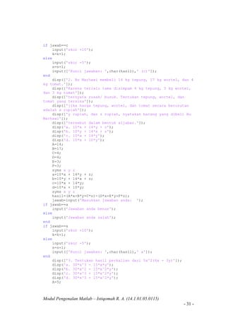 Modul Pengenalan Matlab – Istiqomah R. A. (14.1.01.05.0115)
- 31 -
if jawab==c
input('skor +10');
k=k+1;
else
input('skor -5');
s=s+1;
input(['Kunci jawaban: ',char(hasil),' (c)']);
end
disp(['2. Bu Marhawi membeli 14 kg tepung, 17 kg wortel, dan 4
kg tomat.']);
disp(['Karena terlalu lama disimpam 4 kg tepung, 3 kg wortel,
dan 3 kg tomat']);
disp(['ternyata rusak/ busuk. Tentukan tepung, wortel, dan
tomat yang tersisa']);
disp(['jika harga tepung, wortel, dan tomat secara berurutan
adalah x rupiah']);
disp(['y rupiah, dan z rupiah, nyatakan barang yang dibeli Bu
Marhawi']);
disp(['tersebut dalam bentuk aljabar.']);
disp('a. 10*x + 14*y + z');
disp('b. 10*y + 14*x + z');
disp('c. 10*x + 14*y');
disp('d. 10*x + 10*y');
A=14;
B=17;
C=4;
D=4;
E=3;
F=3;
syms x y z
a=10*x + 14*y + z;
b=10*y + 14*x + z;
c=10*x + 14*y;
d=10*x + 10*y;
syms x y z
hasil=(A*x+B*y+C*z)-(D*x+E*y+F*z);
jawab=input('Masukkan jawaban anda: ');
if jawab==a
input('Jawaban anda benar');
else
input('Jawaban anda salah');
end
if jawab==a
input('skor +10');
k=k+1;
else
input('skor -5');
s=s+1;
input(['Kunci jawaban: ',char(hasil),' a']);
end
disp(['3. Tentukan hasil perkalian dari 5x^2(6x - 3y)']);
disp('a. 30*x^3 - 15*x*y');
disp('b. 30*x^2 - 15*x^2*y');
disp('c. 30*x^3 + 15*x^2*y');
disp('d. 30*x^3 - 15*x^2*y');
A=5;
 