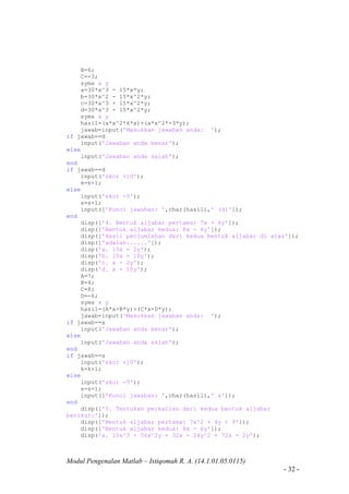 Modul Pengenalan Matlab – Istiqomah R. A. (14.1.01.05.0115)
- 32 -
B=6;
C=-3;
syms x y
a=30*x^3 - 15*x*y;
b=30*x^2 - 15*x^2*y;
c=30*x^3 + 15*x^2*y;
d=30*x^3 - 15*x^2*y;
syms x y
hasil=(a*x^2*6*x)+(a*x^2*-3*y);
jawab=input('Masukkan jawaban anda: ');
if jawab==d
input('Jawaban anda benar');
else
input('Jawaban anda salah');
end
if jawab==d
input('skor +10');
k=k+1;
else
input('skor -5');
s=s+1;
input(['Kunci jawaban: ',char(hasil),' (d)']);
end
disp(['4. Bentuk aljabar pertama: 7x + 4y']);
disp(['Bentuk aljabar kedua: 8x - 6y']);
disp(['Hasil penjumlahan dari kedua bentuk aljabar di atas']);
disp(['adalah......']);
disp('a. 15x - 2y');
disp('b. 15x + 10y');
disp('c. x - 2y');
disp('d. x + 10y');
A=7;
B=4;
C=8;
D=-6;
syms x y
hasil=(A*x+B*y)+(C*x+D*y);
jawab=input('Masukkan jawaban anda: ');
if jawab==a
input('Jawaban anda benar');
else
input('Jawaban anda salah');
end
if jawab==a
input('skor +10');
k=k+1;
else
input('skor -5');
s=s+1;
input(['Kunci jawaban: ',char(hasil),' a']);
end
disp(['5. Tentukan perkalian dari kedua bentuk aljabar
berikut:']);
disp(['Bentuk aljabar pertama: 7x^2 + 4y + 9']);
disp(['Bentuk aljabar kedua: 8x - 6y']);
disp('a. 15x^3 + 56x^2y + 32x - 24y^2 + 72x - 2y');
 