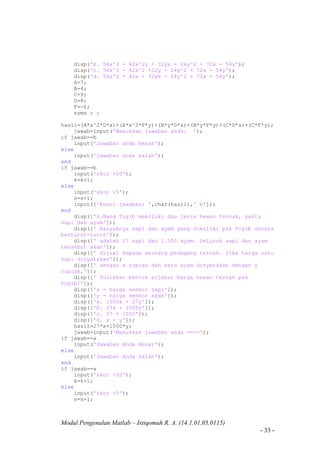 Modul Pengenalan Matlab – Istiqomah R. A. (14.1.01.05.0115)
- 33 -
disp('b. 56x^3 - 42x^2y + 32yx - 24y^2 + 72x - 54y');
disp('c. 56x^3 - 42x^2 +32y - 24y^2 + 72x - 54y');
disp('d. 56x^2 - 42x + 32yx - 24y^2 + 72x - 54y');
A=7;
B=4;
C=9;
D=8;
F=-6;
syms x y
hasil=(A*x^2*D*x)+(A*x^2*F*y)+(B*y*D*x)+(B*y*F*y)+(C*D*x)+(C*F*y);
jawab=input('Masukkan jawaban anda: ');
if jawab==b
input('Jawaban anda benar');
else
input('Jawaban anda salah');
end
if jawab==b
input('skor +10');
k=k+1;
else
input('skor -5');
s=s+1;
input(['Kunci jawaban: ',char(hasil),' b']);
end
disp(['6.Bang Toyib memiliki dua jenis hewan ternak, yaitu
sapi dan ayam']);
disp([' Banyaknya sapi dan ayam yang dimiliki pak Toyib secara
berturut-turut']);
disp([' adalah 27 sapi dan 1.500 ayam. Seluruh sapi dan ayam
tersebut akan']);
disp([' dijual kepada seorang pedagang ternak. jika harga satu
sapi dinyatakan']);
disp([' dengan x rupiah dan satu ayam dinyatakan dengan y
rupiah,']);
disp([' Tuliskan bentuk aljabar harga hewan ternak pak
Toyib!']);
disp(['x = harga seekor sapi']);
disp(['y = harga seekor ayam']);
disp(['a. 1500x + 27y']);
disp(['b. 27x + 1500y']);
disp(['c. 27 + 1500']);
disp(['d. x + y']);
hasil=27*x+1500*y;
jawab=input('Masukkan jawaban anda ===>');
if jawab==a
input('Jawaban Anda Benar');
else
input('Jawaban Anda Salah');
end
if jawab==a
input('skor +10');
k=k+1;
else
input('skor -5');
s=s+1;
 