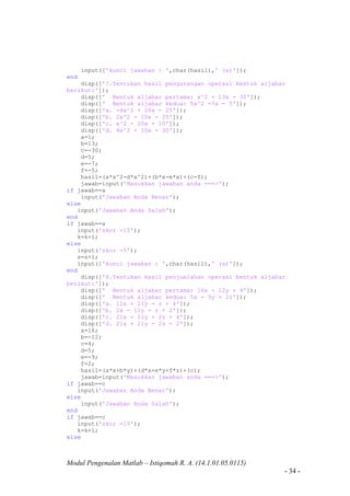 Modul Pengenalan Matlab – Istiqomah R. A. (14.1.01.05.0115)
- 34 -
input(['kunci jawaban : ',char(hasil),' (a)']);
end
disp(['7.Tentukan hasil pengurangan operasi bentuk aljabar
berikut:']);
disp([' Bentuk aljabar pertama: x^2 + 13x - 30']);
disp([' Bentuk aljabar kedua: 5x^2 -7x - 5']);
disp(['a. -4x^2 + 20x - 25']);
disp(['b. 2x^2 - 10x - 25']);
disp(['c. x^2 - 20x + 10']);
disp(['d. 4x^2 + 10x - 30']);
a=1;
b=13;
c=-30;
d=5;
e=-7;
f=-5;
hasil=(a*x^2-d*x^2)+(b*x-e*x)+(c-f);
jawab=input('Masukkan jawaban anda ===>');
if jawab==a
input('Jawaban Anda Benar');
else
input('Jawaban Anda Salah');
end
if jawab==a
input('skor +10');
k=k+1;
else
input('skor -5');
s=s+1;
input(['kunci jawaban : ',char(hasil),' (a)']);
end
disp(['8.Tentukan hasil penjumlahan operasi bentuk aljabar
berikut:']);
disp([' Bentuk aljabar pertama: 16x - 12y + 4']);
disp([' Bentuk aljabar kedua: 5x - 9y + 2z']);
disp(['a. 11x + 21y - z + 4']);
disp(['b. 2x - 11y - z + 2']);
disp(['c. 21x - 21y + 2z + 4']);
disp(['d. 21x + 21y - 2z - 2']);
a=16;
b=-12;
c=4;
d=5;
e=-9;
f=2;
hasil=(a*x+b*y)+(d*x+e*y+f*z)+(c);
jawab=input('Masukkan jawaban anda ===>');
if jawab==c
input('Jawaban Anda Benar');
else
input('Jawaban Anda Salah');
end
if jawab==c
input('skor +10');
k=k+1;
else
 