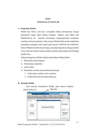 - 1 -
Modul Pengenalan Matlab – Istiqomah R. A. (14.1.01.05.0115)
BAB 1
PENGENALAN MATLAB
A. Pengertian Matlab
Matlab atau Matrix Laboratory merupakan bahasa pemrograman dengan
kemampuan tinggi dalam bidang komputer. Aplikasi yang dibuat oleh
MathWorks.inc ini memiliki kemampuan mengintegrasikan komputasi,
visualisasi, dan pemrograman. Pada awalnya Matlab dibuat untuk memberikan
kemudahan mengakses data matrik pada proyek LINPACK dan EISPACK.
Saat ini Matlab memiliki ratusan fungsi yang dapat digunakan sebagai problem
solver mulai dari simple sampai masalah-masalah yang kompleks dari berbagai
disiplin ilmu.
Adapun penggunaan Matlab meliputi pada bidang–bidang berikut:
a. Matematika dan Komputasi
b. Pembentukan Algorithm
c. Akusisi Data
d. Pemodelan, simulasi, dan pembuatan prototype
1. Analisa data, explorasi, dan visualisasi
2. Grafik Keilmuan dan bidang Rekayasa
B. Memulai Matlab
Saat memulai menjalankan Matlab, akan muncul tampilan
seperti berikut ini:
 