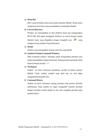Modul Pengenalan Matlab – Istiqomah R. A. (14.1.01.05.0115)
- 2 -
a) Menu Bar
Baris yang berisikan menu-menu pada tampilan Matlab. Setiap menu
mempunyai ikon-ikon yang memudahkan menjalankan Matlab.
b) Current Directory
Window ini menampilkan isi dari direktori kerja saat menggunakan
MATLAB. Kita dapat mengganti direktori ini sesuai dengan tempat
direktori kerja yang diinginkan dengan mengklik icon yang
terdapat di atas jendela Current Directory.
c) Details
Window yng menampilkan rincian suatu file yang dipilih.
d) Jendela Perintah (Command Window)
Pada command window, berfungsi untuk mengetikkan perintah serta
tempt menampilkan outptut (keluaran). Setiap penulisan perintah selalu
diawali dengan prompt ‘>>’.
e) Workspace
Jendela ini berisi informasi pemakaian variabel di dalam memori
Matlab. Untuk melihat variabel yang aktif saat ini, kita dapat
menggunakan perintah who.
f) Command History
Jendela ini berisi informasi tentang perintah yang pernah dituliskn
sebelumnya. Pada jendela ini dapat mengambil kembali perintah
dengan menekan tombol panah ke atas atau mengklik perintah pada
jendela histori.
 