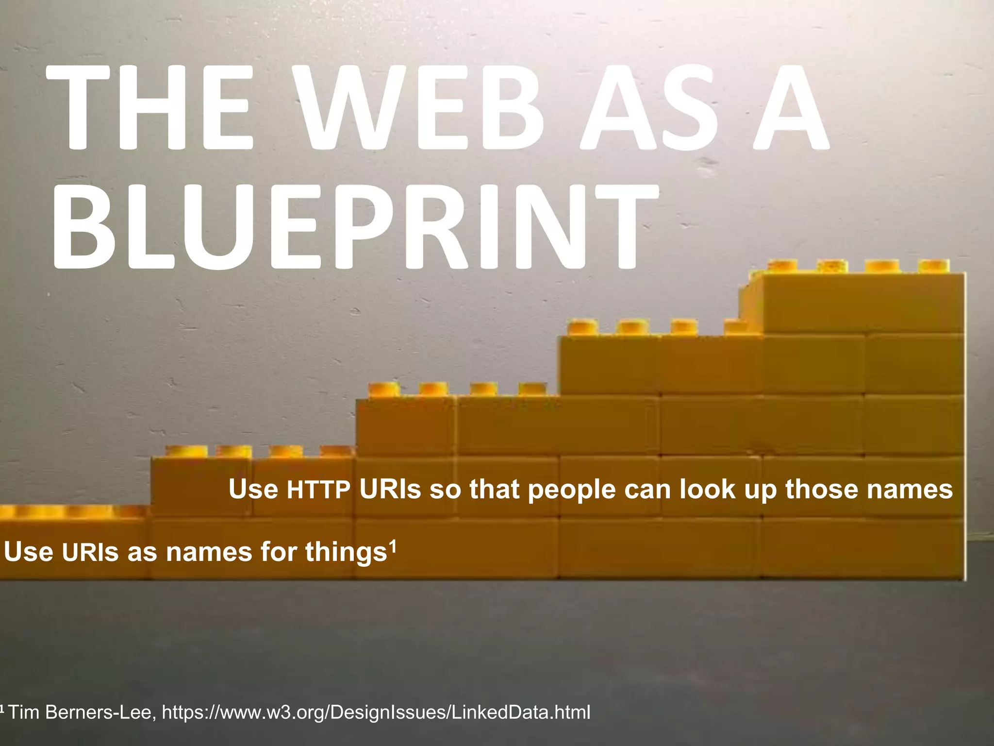THE WEB AS A
BLUEPRINT
1 Tim Berners-Lee, https://www.w3.org/DesignIssues/LinkedData.html
Use HTTP URIs so that people can look up those names
Use URIs as names for things1
 
