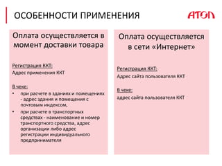 ОСОБЕННОСТИ ПРИМЕНЕНИЯ
Оплата осуществляется в
момент доставки товара
Регистрация ККТ:
Адрес применения ККТ
В чеке:
• при расчете в зданиях и помещениях
- адрес здания и помещения с
почтовым индексом,
• при расчете в транспортных
средствах - наименование и номер
транспортного средства, адрес
организации либо адрес
регистрации индивидуального
предпринимателя
Оплата осуществляется
в сети «Интернет»
Регистрация ККТ:
Адрес сайта пользователя ККТ
В чеке:
адрес сайта пользователя ККТ
 