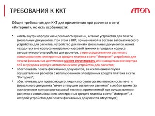 ТРЕБОВАНИЯ К ККТ
Общие требования для ККТ для применения при расчетах в сети
«Интернет», но есть особенности:
• иметь внутри корпуса часы реального времени, а также устройство для печати
фискальных документов. При этом в ККТ, применяемой в составе автоматического
устройства для расчетов, устройство для печати фискальных документов может
находиться вне корпуса контрольно-кассовой техники в пределах корпуса
автоматического устройства для расчетов, а при осуществлении расчетов с
использованием электронных средств платежа в сети "Интернет" устройство для
печати фискальных документов может отсутствовать или находиться вне корпуса
ККТ в пределах корпуса автоматического устройства для расчетов;
• обеспечивать печать фискальных документов, за исключением случая
осуществления расчетов с использованием электронных средств платежа в сети
"Интернет";
• обеспечивать для проверяющего лица налогового органа возможность печати
фискального документа "отчет о текущем состоянии расчетов" в любое время (за
исключением контрольно-кассовой техники, применяемой при осуществлении
расчетов с использованием электронных средств платежа в сети "Интернет", в
которой устройство для печати фискальных документов отсутствует);
 