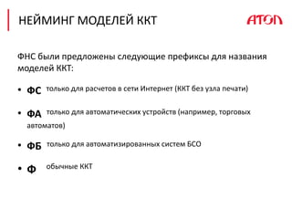 НЕЙМИНГ МОДЕЛЕЙ ККТ
ФНС были предложены следующие префиксы для названия
моделей ККТ:
• ФС только для расчетов в сети Интернет (ККТ без узла печати)
• ФА только для автоматических устройств (например, торговых
автоматов)
• ФБ только для автоматизированных систем БСО
• Ф обычные ККТ
 