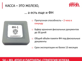 КАССА – ЭТО ЖЕЛЕЗО,
… а есть еще и ФН
o Пропускная способность – 2 чека в
секунду
o Буфер хранения фискальных документов
до 30 дней
o Общий объём памяти ФН под фискальные
документы
o Срок эксплуатации не более 13 месяцев
 