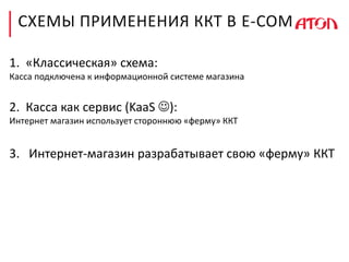 СХЕМЫ ПРИМЕНЕНИЯ ККТ В E-COM
1. «Классическая» схема:
Касса подключена к информационной системе магазина
2. Касса как сервис (KaaS ):
Интернет магазин использует стороннюю «ферму» ККТ
3. Интернет-магазин разрабатывает свою «ферму» ККТ
 