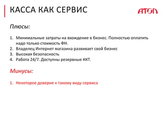 КАССА КАК СЕРВИС
Плюсы:
1. Минимальные затраты на вхождение в бизнес. Полностью оплатить
надо только стоимость ФН.
2. Владелец Интернет магазина развивает свой бизнес
3. Высокая безопасность
4. Работа 24/7. Доступны резервные ККТ.
Минусы:
1. Некоторое доверие к такому виду сервиса
 