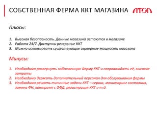 СОБСТВЕННАЯ ФЕРМА ККТ МАГАЗИНА
Плюсы:
1. Высокая безопасность. Данные магазина остаются в магазине
2. Работа 24/7. Доступны резервные ККТ
3. Можно использовать существующие серверные мощности магазина
Минусы:
1. Необходимо развернуть собственную Ферму ККТ и сопровождать её, высокие
затраты
2. Необходимо держать дополнительный персонал для обслуживания фермы
3. Необходимо решать типичные задачи ККТ – сервис, мониторинг состояния,
замена ФН, контракт с ОФД, регистрация ККТ и т.д.
 