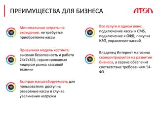 Минимальные затраты на
вхождение: не требуется
приобретение кассы
Владелец Интернет магазина
сконцентрируется на развитии
бизнеса, а сервис обеспечит
соответствие требованиям 54-
ФЗ
Быстрая масштабируемость для
пользователя: доступны
резервные кассы в случае
увеличения нагрузки
Все услуги в одном окне:
подключение кассы к CMS,
подключение к ОФД, покупка
КЭП, управление кассой
Привычная модель хостинга:
высокая безопасность и работа
24x7x365, гарантированная
лидером рынка кассовой
техники
ПРЕИМУЩЕСТВА ДЛЯ БИЗНЕСА
 