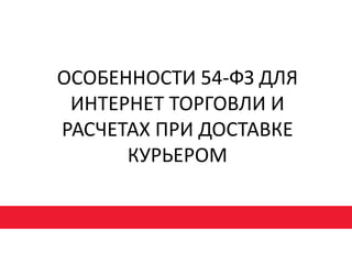 ОСОБЕННОСТИ 54-ФЗ ДЛЯ
ИНТЕРНЕТ ТОРГОВЛИ И
РАСЧЕТАХ ПРИ ДОСТАВКЕ
КУРЬЕРОМ
 
