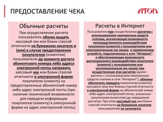 ПРЕДОСТАВЛЕНИЕ ЧЕКА
Обычные расчеты
При осуществлении расчета
пользователь обязан выдать
кассовый чек или бланк строгой
отчетности на бумажном носителе и
(или) в случае предоставления
покупателем (клиентом)
пользователю до момента расчета
абонентского номера либо адреса
электронной почты направить
кассовый чек или бланк строгой
отчетности в электронной форме
покупателю (клиенту) на
предоставленные абонентский номер
либо адрес электронной почты (при
наличии технической возможности
для передачи информации
покупателю (клиенту) в электронной
форме на адрес электронной почты).
Расчеты в Интернет
Пользователи при осуществлении расчетов с
использованием электронных средств
платежа, исключающих возможность
непосредственного взаимодействия
покупателя (клиента) с пользователем или
уполномоченным им лицом, и применением
устройств, подключенных к сети "Интернет"
и обеспечивающих возможность
дистанционного взаимодействия покупателя
(клиента) с пользователем или
уполномоченным им лицом при
осуществлении этих расчетов (далее -
расчеты с использованием электронных
средств платежа в сети "Интернет"), обязаны
обеспечить передачу покупателю (клиенту)
кассового чека или бланка строгой отчетности
в электронной форме на абонентский номер
либо адрес электронной почты, указанные
покупателем (клиентом) до совершения
расчетов. При этом кассовый чек или бланк
строгой отчетности на бумажном носителе
пользователем не печатается.
 