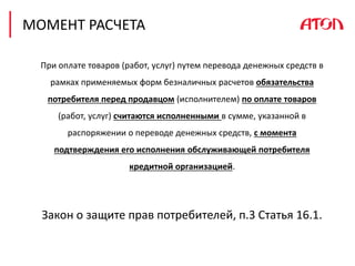 МОМЕНТ РАСЧЕТА
При оплате товаров (работ, услуг) путем перевода денежных средств в
рамках применяемых форм безналичных расчетов обязательства
потребителя перед продавцом (исполнителем) по оплате товаров
(работ, услуг) считаются исполненными в сумме, указанной в
распоряжении о переводе денежных средств, с момента
подтверждения его исполнения обслуживающей потребителя
кредитной организацией.
Закон о защите прав потребителей, п.3 Статья 16.1.
 