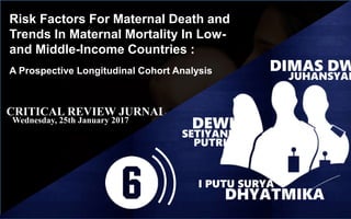Risk Factors For Maternal Death and
Trends In Maternal Mortality In Low-
and Middle-Income Countries :
A Prospective Longitudinal Cohort Analysis
CRITICAL REVIEW JURNAL
Wednesday, 25th January 2017
DEWI
SETIYANI
PUTRI
DHYATMIKA
I PUTU SURYA
DIMAS DW
JUHANSYAH
 