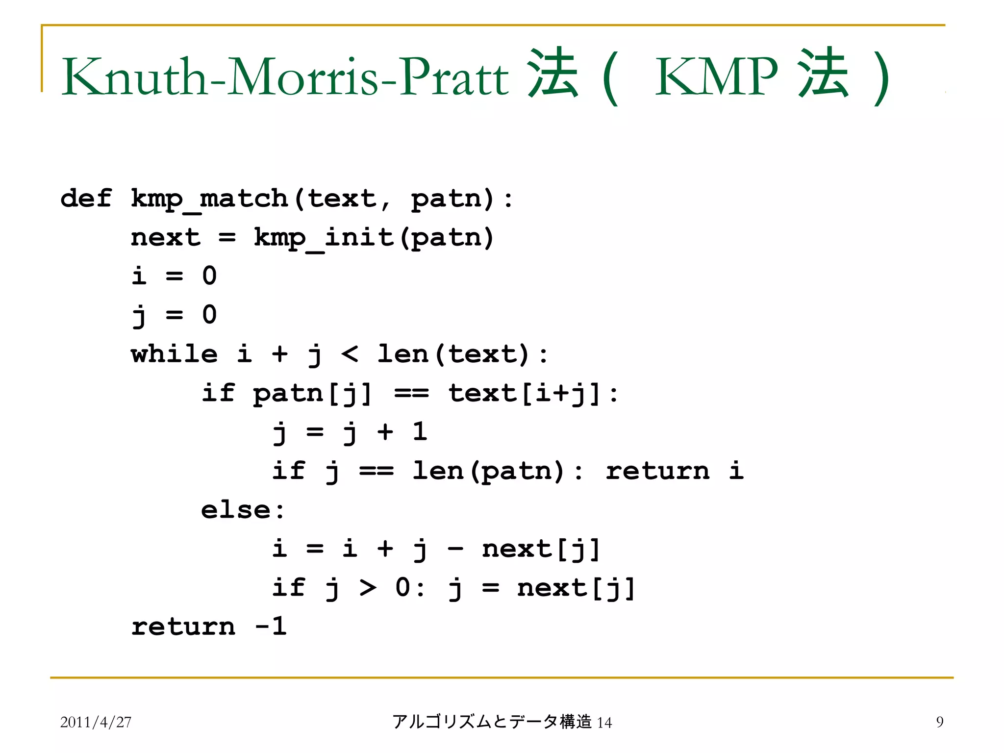 2011/4/27 アルゴリズムとデータ構造 14 9
Knuth-Morris-Pratt 法（ KMP 法）
def kmp_match(text, patn):
next = kmp_init(patn)
i = 0
j = 0
while i + j < len(text):
if patn[j] == text[i+j]:
j = j + 1
if j == len(patn): return i
else:
i = i + j – next[j]
if j > 0: j = next[j]
return -1
 