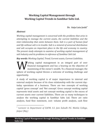 Working Capital Management through Working Capital Trends in Sambhar
Salts Ltd.
Working Capital Management through
Working Capital Trends in Sambhar Salts Ltd.
Dr. Anju Lata Joshi*
Abstract
Working capital management is concerned with the problems that arise in
attempting to manage the current assets, the current liabilities and the
inter-relationship that exists between them. Salt is a part of human food
and life without salt is in trouble. Salt is a mineral of universal distribution
and salt occupies an important place in the life and economy in country.
The present study attempts to examine of working capital management of
salt Industry and its problems in reference of Sambhar Salt Ltd.
Key words: Working Capital, Trend, Current assets, Current Liabilities.
orking capital management in an integral part of over
financial management and has a bearing on the objective of
maximising of the owner's wealth. To a financial manager, the
sphere of working capital throws a welcome of working challenge and
opportunity.
A study of working capital is of major importance to internal and
external analysts because of its close relationship with the current day-
today operations of a business. There are two concepts of working
capital ‘gross concept’ and ‘Net concept’. Gross concept working capital
represents total assets and net concept working capital is the excess of
current assets over current liabilities. There are so many techniques to
analyse the working capital in Sambhar Salts Ltd. There are ratio
analysis, fund flow statement, cost- volume profit analysis, cash flow
*
Lecturer in Department of EAFM, S.S. Jain Subodh P.G. Mahila College,
Jaipur (Raj.)
W
 