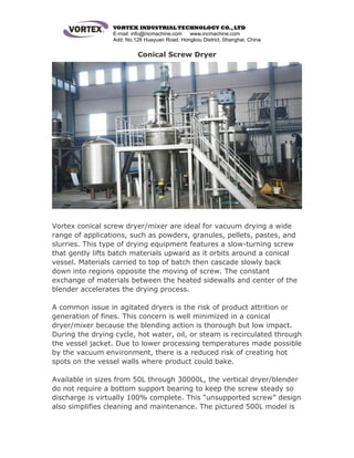 VORTEX INDUSTRIAL TECHNOLOGY CO.,LTD
E-mail: info@incmachine.com www.incmachine.com
Add: No.128 Huayuan Road, Hongkou District, Shanghai, China
Conical Screw Dryer
Vortex conical screw dryer/mixer are ideal for vacuum drying a wide
range of applications, such as powders, granules, pellets, pastes, and
slurries. This type of drying equipment features a slow-turning screw
that gently lifts batch materials upward as it orbits around a conical
vessel. Materials carried to top of batch then cascade slowly back
down into regions opposite the moving of screw. The constant
exchange of materials between the heated sidewalls and center of the
blender accelerates the drying process.
A common issue in agitated dryers is the risk of product attrition or
generation of fines. This concern is well minimized in a conical
dryer/mixer because the blending action is thorough but low impact.
During the drying cycle, hot water, oil, or steam is recirculated through
the vessel jacket. Due to lower processing temperatures made possible
by the vacuum environment, there is a reduced risk of creating hot
spots on the vessel walls where product could bake.
Available in sizes from 50L through 30000L, the vertical dryer/blender
do not require a bottom support bearing to keep the screw steady so
discharge is virtually 100% complete. This “unsupported screw” design
also simplifies cleaning and maintenance. The pictured 500L model is
 