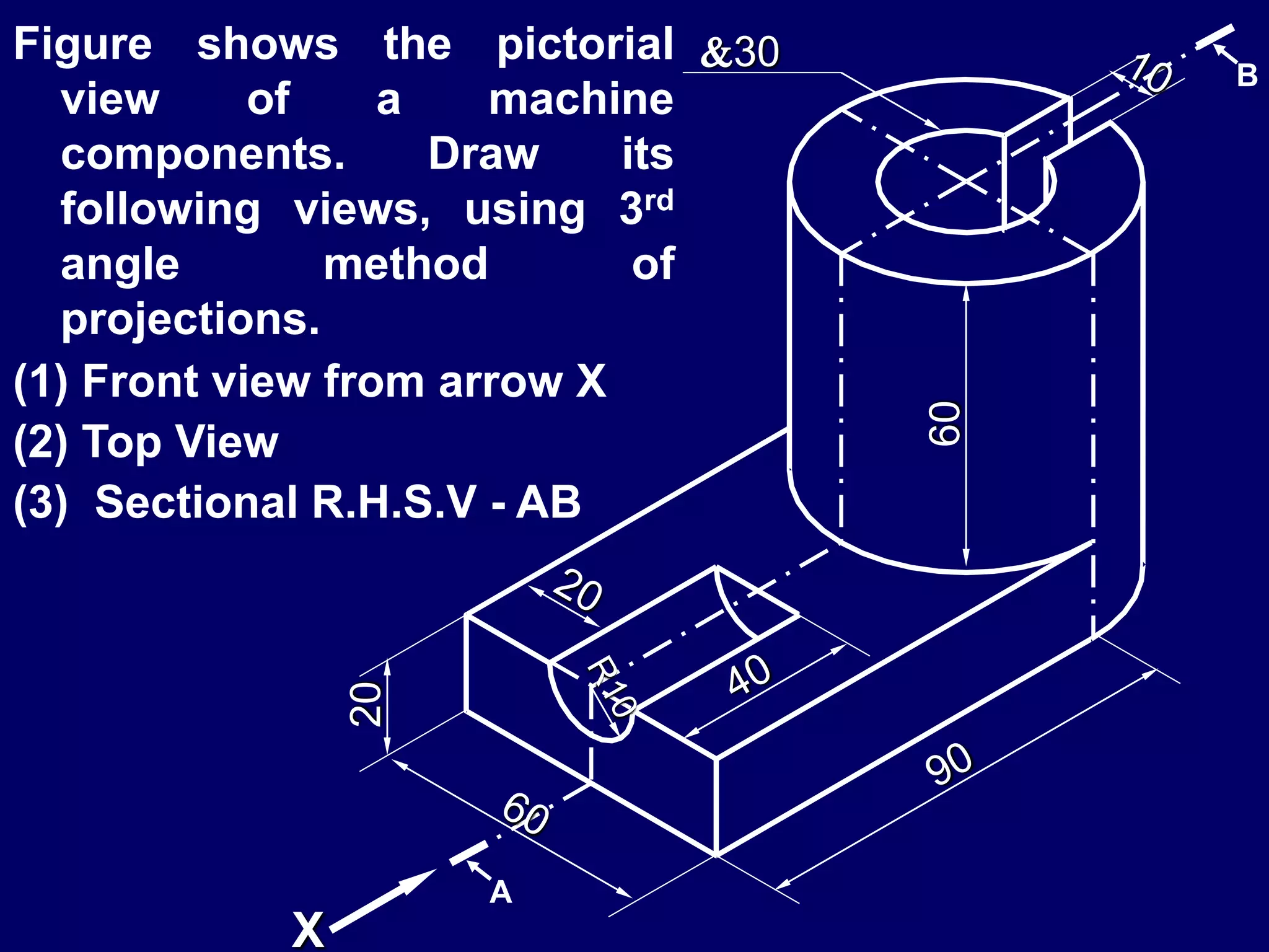 20
60
30
X
A
B
Figure shows the pictorial
view of a machine
components. Draw its
following views, using 3rd
angle method of
projections.
(1) Front view from arrow X
(2) Top View
(3) Sectional R.H.S.V - AB
 